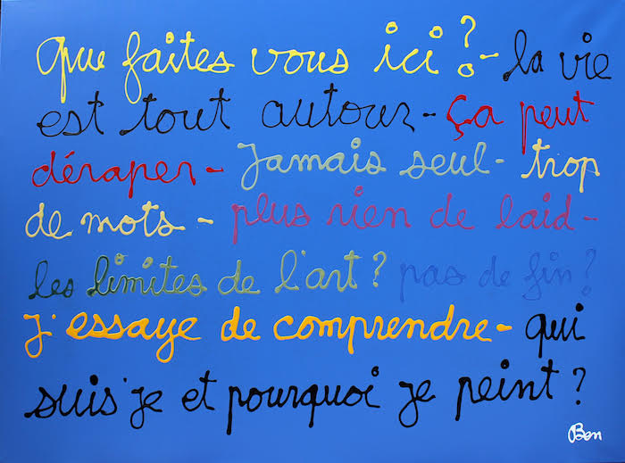 <p>Ben Vautier QUE FAITES VOUS ICI ? LA VIE EST TOUT AUTOUR – CA PEUT DERAPER – JAMAIS SEUL – TROP DE MOTS – PLUS RIEN DE LAID – LES LIMITES DE L’ART ? PAS DE FIN ? J’ESSAYE DE COMPRENDRE – QUI SUIS JE ET POURQUOI JE PEINS ? , 2017<br />
Acrylique sur toile<br />
130 x 160 cm</p>
image Ben Vautier 2